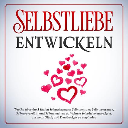 Selbstliebe entwickeln: Wie Sie über die 5 Säulen Selbstakzeptanz, Selbstachtung, Selbstvertrauen, Selbstwertgefühl und Selbstannahme aufrichtige Selbstliebe entwickeln, um mehr Glück und Dankbarkeit zu empfinden