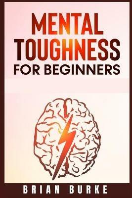 Mental Toughness for Beginners: Train Your Brain, Forge an Unbeatable Warrior Mindset to Increase Self-Discipline and Self-Esteem in Your Life to Perform at the Highest Level (2021) - Brian Burke - cover
