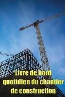 Livre de bord quotidien du chantier de construction: Cadeau pour le contremaitre afin qu'il puisse enregistrer les horaires, les activites quotidiennes, l'equipement, les problemes de securite et bien d'autres choses encore