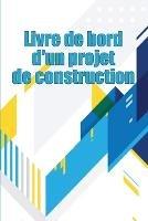 Livre de bord d'un projet de construction: Suivi quotidien des chantiers de construction pour enregistrer la main-d'oeuvre, les taches, les horaires, les rapports quotidiens de construction et bien d'autres choses encore Une idee cadeau parfaite