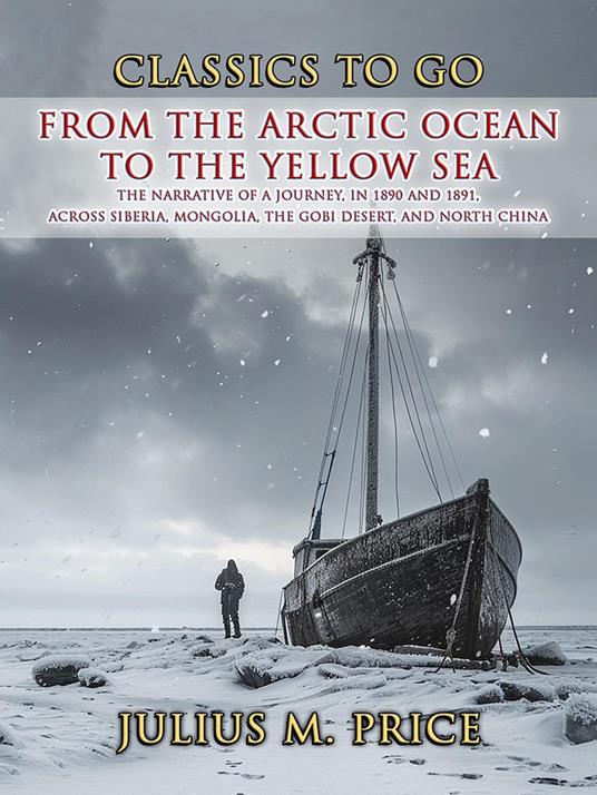 From the Arctic Ocean to the Yellow Sea The Narrative of a Journey, in 1890 and 1891, across Siberia, Mongolia, the Gobi Desert, and North China