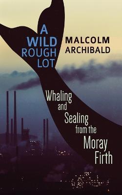 A Wild Rough Lot: Whaling And Sealing From The Moray Firth - Malcolm Archibald - cover