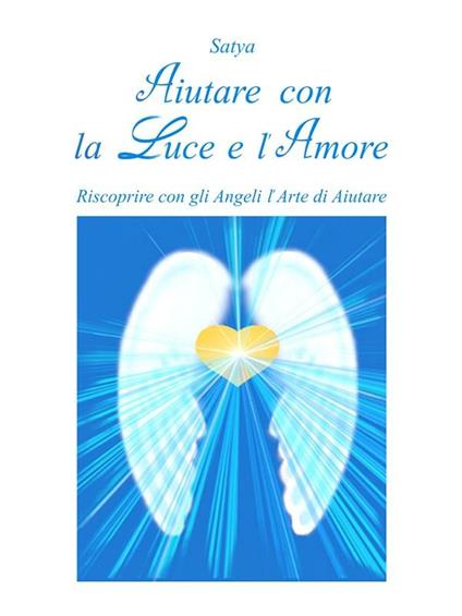 Aiutare con la luce e l'amore. Riscoprire con gli angeli l'arte di aiutare - Satya - ebook