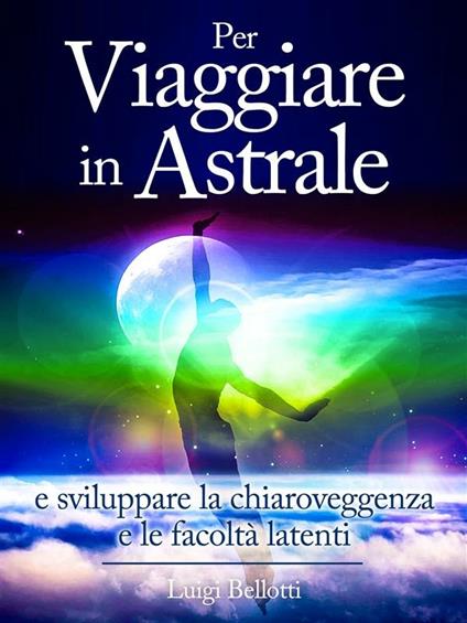 Per viaggiare in astrale e sviluppare la chiaroveggenza e le facoltà latenti - Luigi Bellotti - ebook