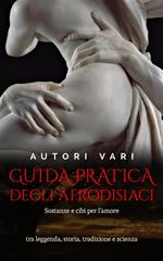 Guida pratica degli afrodisiaci - sostanze e cibi per l’amore tra leggenda e storia, tradizione e scienza