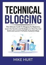 Technical Blogging: The Ultimate Guide To Blogging for Beginners, Learn the Secrets and Strategies on How You Can Build and Launch Profitable Autopilot Blogs