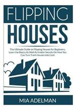 Flipping Houses: The Ultimate Guide on Flipping Houses for Beginners, Learn the Basics As Well As Insider Secrets On How You Can Turn Trash Houses into Cash