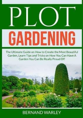 Plot Gardening: The Ultimate Guide on How to Create the Most Beautiful Garden, Learn Tips and Tricks on How You Can Have A Garden You Can Be Really Proud Of! - Bernand Warley - cover