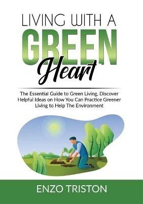 Living with a Green Heart: The Essential Guide to Green Living, Discover Helpful Ideas on How You Can Practice Greener Living to Help The Environment - Enzo Triston - cover