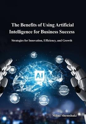 The Benefits of Using Artificial Intelligence for Business Success: Strategies for Innovation, Efficiency, and Growth - Milad Shemshaki - cover