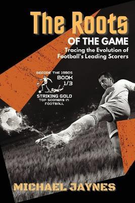 The Roots of the Game-Tracing the Evolution of Football's Leading Scorers: The Mavericks and Visionaries Who Shaped the Beautiful Game - Michael Jaynes - cover