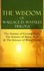 The Wisdom of Wallace D. Wattles Trilogy: The Science of Getting Rich, The Science of Being Well & The Science of Being Great (Complete Edition)