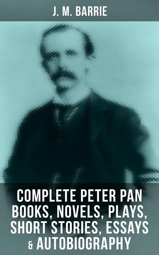 J. M. Barrie: Complete Peter Pan Books, Novels, Plays, Short Stories, Essays & Autobiography - J. M. BARRIE,C. Allen Gilbert,M. B. Prendergast,Charles Frohman - ebook