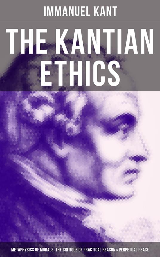 The Kantian Ethics: Metaphysics of Morals, The Critique of Practical Reason & Perpetual Peace