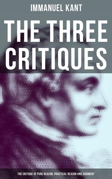 The Three Critiques: The Critique of Pure Reason, Practical Reason and Judgment