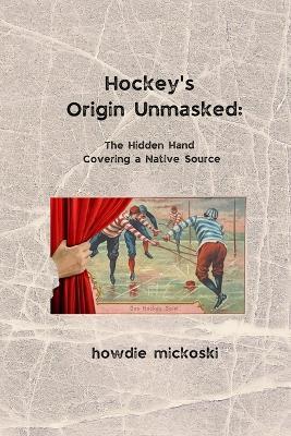 Hockey's Origin Unmasked: The hidden hand covering a Native source - Howdie Mickoski - cover