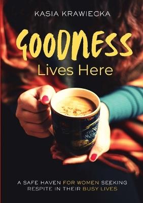 Goodness Lives Here: A Safe Haven for Women Seeking Respite in Their Busy Lives - Limitless Mind Publishing,Kasia Krawiecka - cover