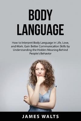 Body Language: How to Interpret Body Language in Life, Love, and Work. Gain Better Communication Skills by Understanding the Hidden Meaning Behind People's Behavior - James Walts - cover