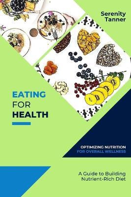 Eating for Health-Optimizing Nutrition for Overall Wellness: A Guide to Building a Nutrient-Rich Diet - Serenity Tanner - cover