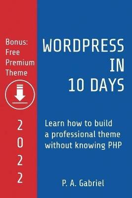 WordPress in 10 Days - 2022 Edition: Learn How to Build a Professional Theme without Knowing PHP - P A Gabriel - cover