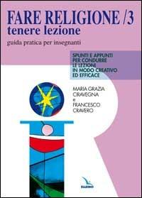 Fare religione. Guida pratica per gli insegnanti di religione delle medie e delle superiori. Vol. 3: Tenere lezione. Spunti e appunti per condurre le lezioni in modo creativo ed efficace - M. Grazia Ciravegna,Francesco Cravero,Francesco Cravero - copertina