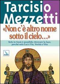 Non c'è altro nome sotto il cielo.... Solo in Gesù è possibile ritrovare la luce, perché solo Lui è Via, Verità e Vita - Tarcisio Mezzetti - copertina