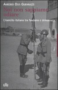 Noi non sappiamo odiare. L'esercito italiano tra fascismo e democrazia - Amedeo Osti Guerrazzi - copertina