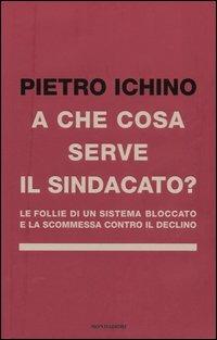 A che cosa serve il sindacato. Le follie di un sistema bloccato e la scommessa contro il declino - Pietro Ichino - copertina