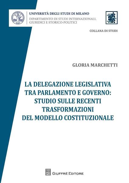 La delegazione legislativa tra Parlamento e Governo: studio sulle recenti trasformazioni del modello costituzionale - Gloria Marchetti - copertina