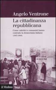 La cittadinanza repubblicana. Come cattolici e comunisti hanno costruito la democrazia italiana (1943-1948)