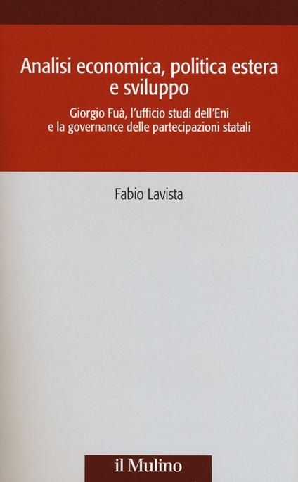 Analisi economica, politica estera e sviluppo. Giorgio Fuà, l'ufficio studi dell'Eni e la governance delle partecipazioni statali -  Fabio Lavista - copertina