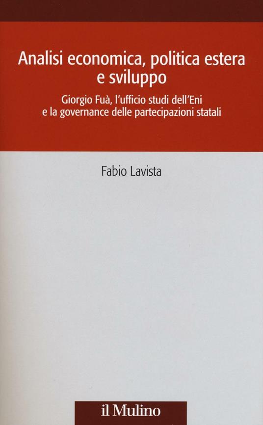 Analisi economica, politica estera e sviluppo. Giorgio Fuà, l'ufficio studi dell'Eni e la governance delle partecipazioni statali -  Fabio Lavista - copertina