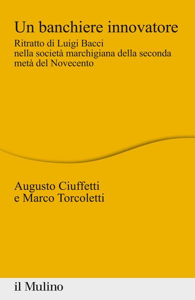 Un banchiere innovatore. Ritratto di Luigi Bacci nella società marchigiana della seconda metà del Novecento - Augusto Ciuffetti,Marco Torcoletti - copertina