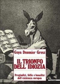 Goya, Daumier, Grosz. Il trionfo dell'idiozia. Pregiudizi, follie e banalità dell'esistenza europea. Catalogo della mostra (Napoli, 1992; Busto Arsizio, 1993). Ediz. illustrata - André Stoll,Tulliola Sparagni,Antonello Negri - copertina