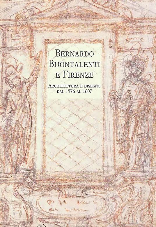 Bernardo Buontalenti e Firenze. Architettura e disegno dal 1576 al 1607 - copertina