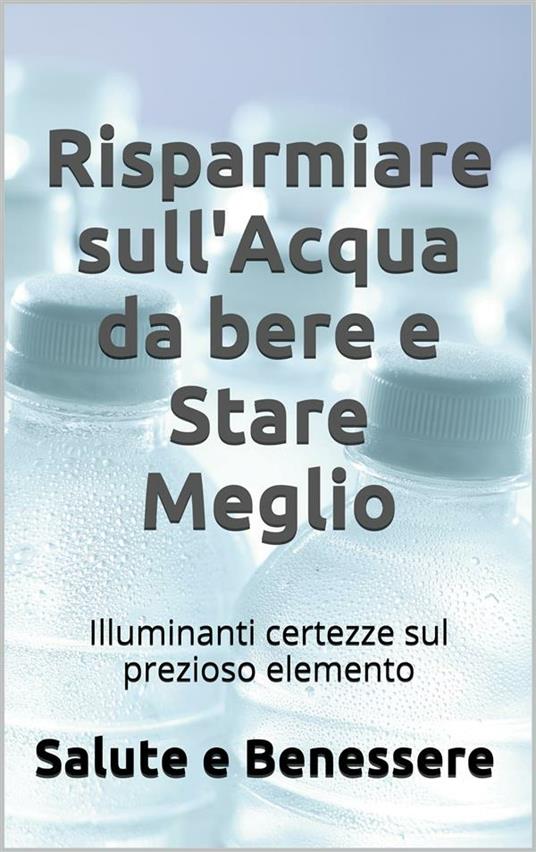 Risparmiare sull'acqua da bere e stare meglio. I retroscena nascosti del prezioso elemento che tutti consumiamo - Salute E Benessere - ebook