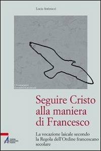 Seguire Cristo alla maniera di Francesco. La vocazione laicale secondo la regola dell'Ordine francescano secolare - Lucia Antinucci - copertina