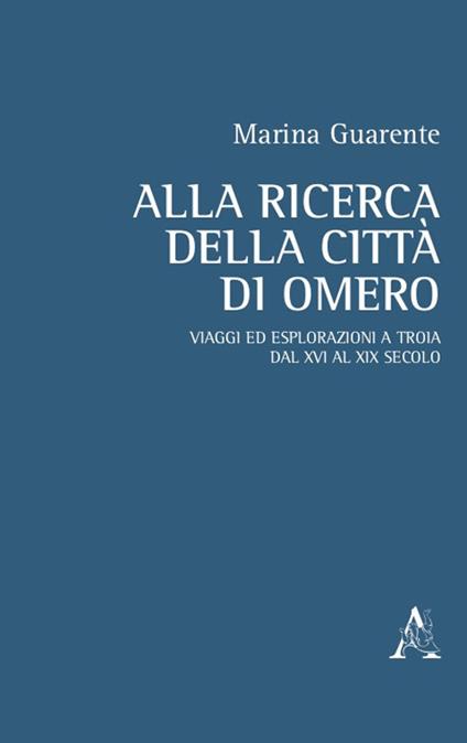 Alla ricerca della città di Omero. Viaggi ed esplorazioni a Troia dal XVI al XIX secolo - Marina Anna Guarente - copertina