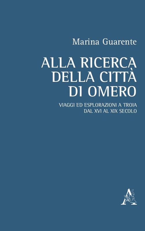 Alla ricerca della città di Omero. Viaggi ed esplorazioni a Troia dal XVI al XIX secolo - Marina Anna Guarente - copertina