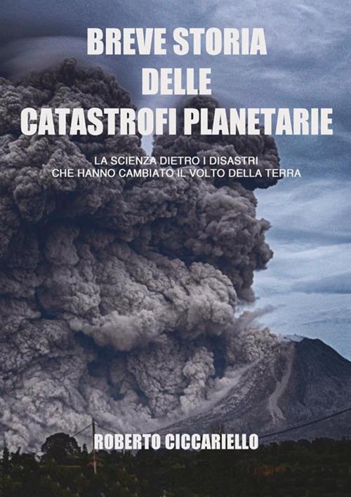 Breve storia delle catastrofi planetarie. La scienza dietro i disastri che hanno cambiato il volto della terra. Ediz. a colori - Roberto Ciccariello - copertina