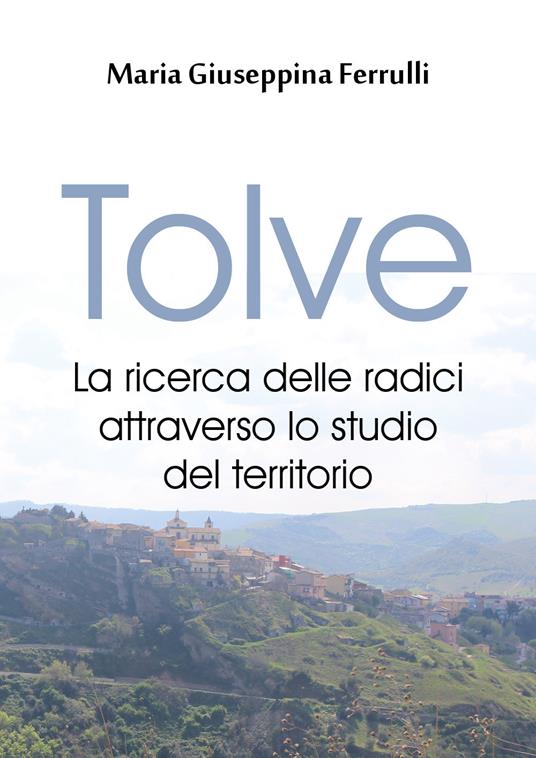 Tolve. La ricerca delle radici attraverso lo studio del territorio - Maria Giuseppina Ferrulli - copertina