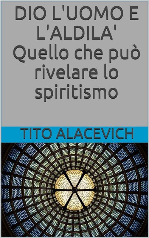 Dio, l'uomo e l'aldilà. Quello che può rivelare lo spiritismo - Tito Alacevich - ebook