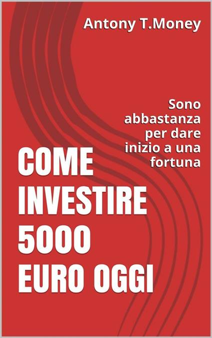 Come investire 5000 euro oggi. Sono abbastanza per dare inizio a una fortuna  - Antony T. Money - Ebook - EPUB2 con Adobe DRM