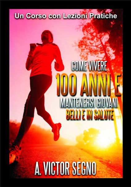 Come vivere 100 anni e mantenersi giovani belli e in salute. Un corso con lezioni pratiche - A. Victor Segno - copertina