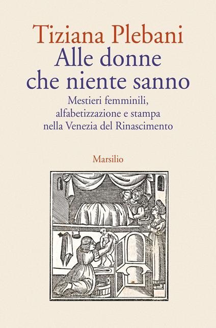 Alle donne che niente sanno. Mestieri femminili, alfabetizzazione e stampa nella Venezia del Rinascimento - Tiziana Plebani - copertina