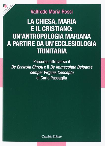 La Chiesa, Maria e il cristiano: un'antropologia mariana a partire da un'ecclesiologia trinitaria. Percorso attraverso il De Ecclesia Christi e il De Immaculato Deiparae semper Virginis Conceptu di Carlo Passaglia  - Valfredo M. Rossi - copertina