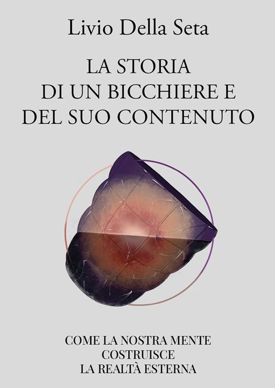 La storia di un bicchiere e del suo contenuto. Come la nostra mente costruisce la realtà esterna - Livio Della Seta - copertina