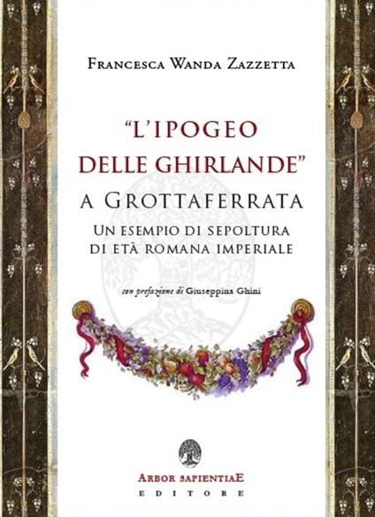 «L' Ipogeo delle Ghirlande» a Grottaferrata. Un esempio di sepoltura di età romana imperiale - Francesca Wanda Zazzetta - copertina