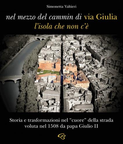 Nel mezzo del cammin di via Giulia, l'isola che non c'è. Storia e trasformazioni nel «cuore» della strada voluta nel 1508 da papa Giulio II - Simonetta Valtieri - copertina