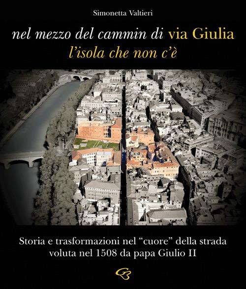 Nel mezzo del cammin di via Giulia, l'isola che non c'è. Storia e trasformazioni nel «cuore» della strada voluta nel 1508 da papa Giulio II - Simonetta Valtieri - copertina